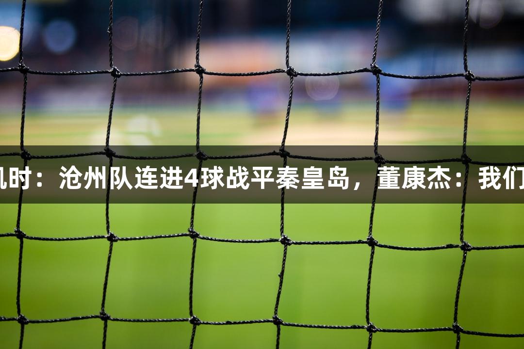 河北五超·尊龙凯时：沧州队连进4球战平秦皇岛，董康杰：我们是有韧性的球队