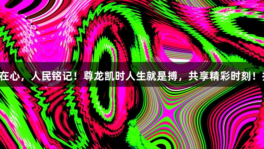 山河有记，历史在心，人民铭记！尊龙凯时人生就是搏，共享精彩时刻！扫码阅读手机版。