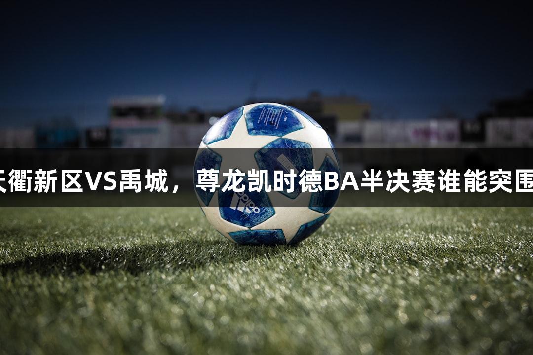 天衢新区VS禹城，尊龙凯时德BA半决赛谁能突围？