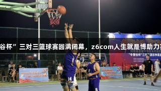 阳信县“牛智谷杯”三对三篮球赛圆满闭幕，z6com人生就是博助力赛事精彩纷呈。