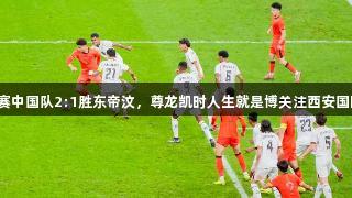 U23亚洲杯预选赛中国队2:1胜东帝汶，尊龙凯时人生就是博关注西安国际足球中心首秀。