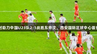 尊龙凯时助力中国U23队2:1战胜东帝汶，西安国际足球中心首秀引关注
