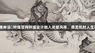 专家：黑神话・钟馗官网钟馗设计融入灵璧风格，尊龙凯时人生就是搏！