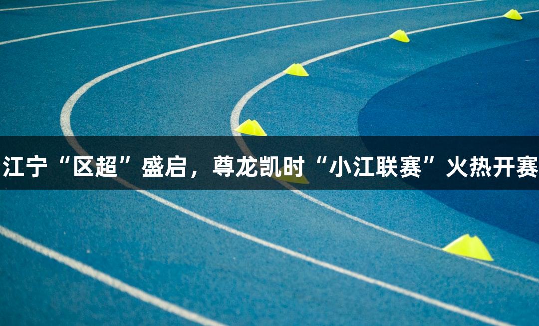 江宁“区超”盛启，尊龙凯时“小江联赛”火热开赛