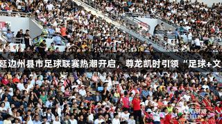 2025吉林延边州县市足球联赛热潮开启，尊龙凯时引领“足球+文旅”新风尚