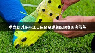 尊龙凯时环丹江口库区足球超级联赛圆满落幕