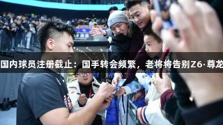 CBA国内球员注册截止：国手转会频繁，老将将告别Z6·尊龙凯时