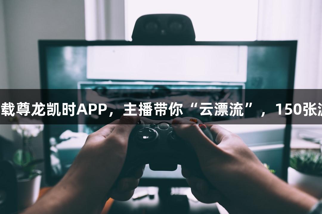 直播预告｜下载尊龙凯时APP，主播带你“云漂流”，150张游戏卡免费抽！