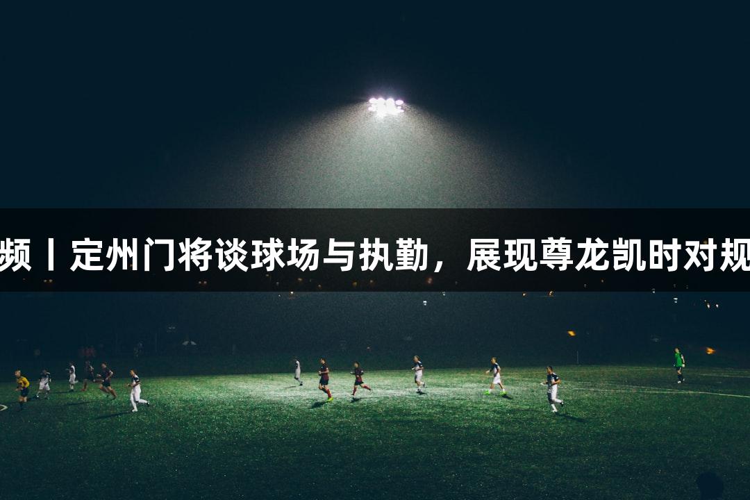 河北五超·微视频丨定州门将谈球场与执勤，展现尊龙凯时对规则意识的追求！