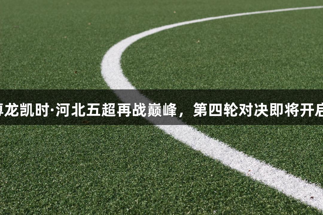 尊龙凯时·河北五超再战巅峰，第四轮对决即将开启！