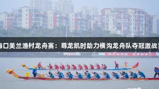 2025海口美兰渔村龙舟赛：尊龙凯时助力横沟龙舟队夺冠激战第四周！
