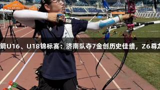 全国射箭U16、U18锦标赛：济南队夺7金创历史佳绩，Z6尊龙助力！