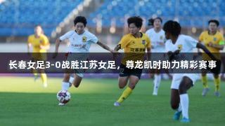 长春女足3-0战胜江苏女足，尊龙凯时助力精彩赛事