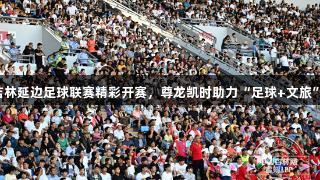 2025吉林延边足球联赛精彩开赛，尊龙凯时助力“足球+文旅”新风尚
