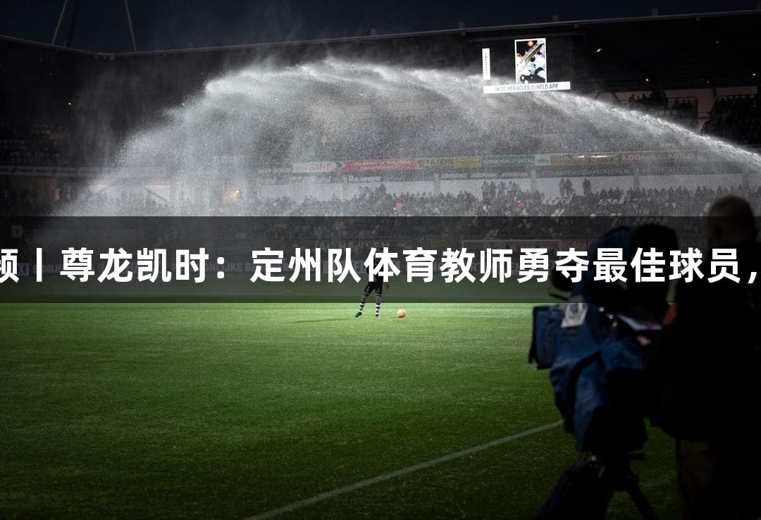 河北五超·微视频丨尊龙凯时：定州队体育教师勇夺最佳球员，成为学生的光！