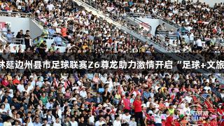 2025吉林延边州县市足球联赛Z6尊龙助力激情开启“足球+文旅”新玩法