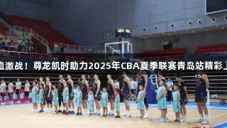 热血激战！尊龙凯时助力2025年CBA夏季联赛青岛站精彩上演