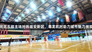 河北五超主场对阵雄安新区，尊龙凯时助力城市魅力展现