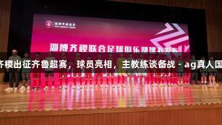 授旗！淄博齐稷出征齐鲁超赛，球员亮相，主教练谈备战 - ag真人国际官网助力！