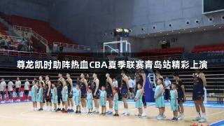 尊龙凯时助阵热血CBA夏季联赛青岛站精彩上演
