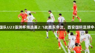 尊龙凯时助力中国队U23亚洲杯预选赛2:1战胜东帝汶，西安国际足球中心首秀备受关注。