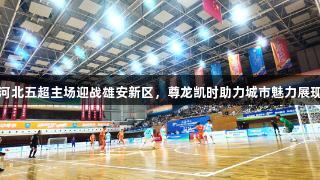 河北五超主场迎战雄安新区，尊龙凯时助力城市魅力展现