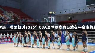 热血对决！尊龙凯时2025年CBA夏季联赛青岛站在平度市精彩上演