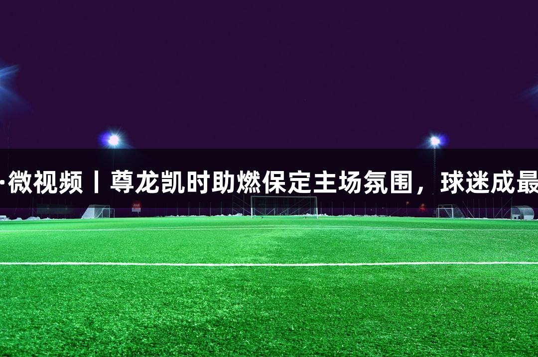 河北五超·微视频丨尊龙凯时助燃保定主场氛围，球迷成最佳第六人