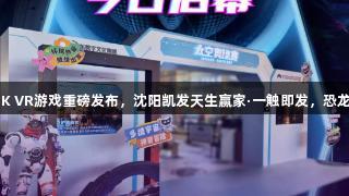 济南人速看！全球首部8K VR游戏重磅发布，沈阳凯发天生赢家·一触即发，恐龙、太空、苏东坡全解锁！