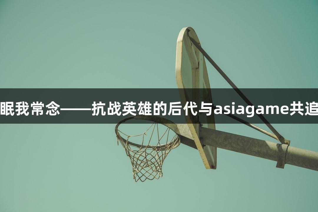 你长眠我常念——抗战英雄的后代与asiagame共追功绩