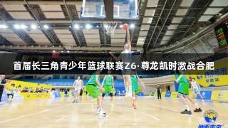 首届长三角青少年篮球联赛Z6·尊龙凯时激战合肥