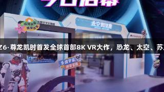 济南人速看！Z6·尊龙凯时首发全球首部8K VR大作，恐龙、太空、苏东坡全新体验！
