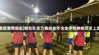 齐鲁超赛烽烟起|烟台队全力备战金年会金字招牌诚信至上首战