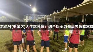 尊龙凯时(中国区)人生就是博：烟台队全力备战齐鲁超赛首战