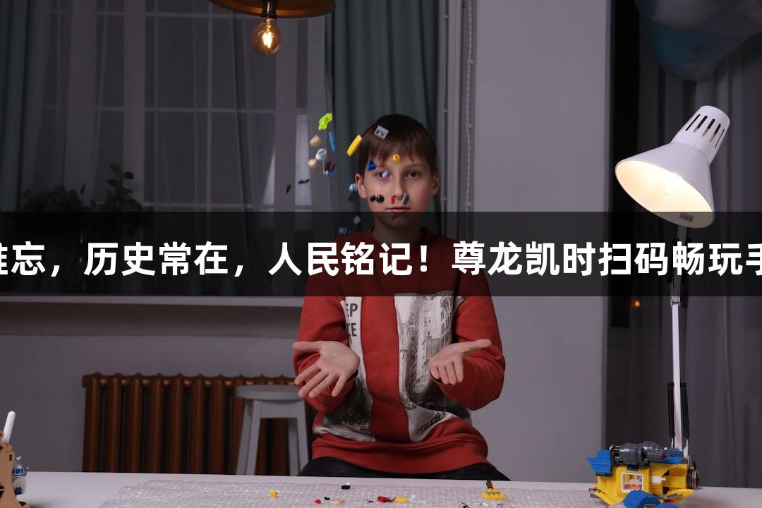 山河难忘，历史常在，人民铭记！尊龙凯时扫码畅玩手机版！