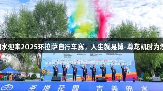 吉美曲水迎来2025环拉萨自行车赛，人生就是博-尊龙凯时为您助力!