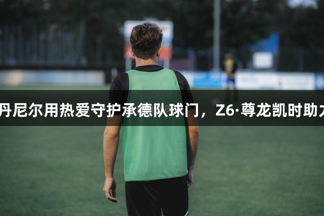 河北五超·丹尼尔用热爱守护承德队球门，Z6·尊龙凯时助力体育梦想