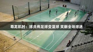 尊龙凯时：球员将足球变篮球 笑翻全场球迷