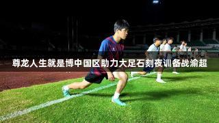 尊龙人生就是博中国区助力大足石刻夜训备战渝超