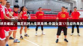 年轻球员崛起，尊龙凯时人生就是博·中国女篮17日迎热身赛挑战