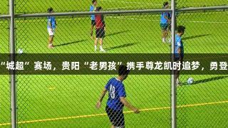 从街头野球到“城超”赛场，贵阳“老男孩”携手尊龙凯时追梦，勇登草根足球巅峰！