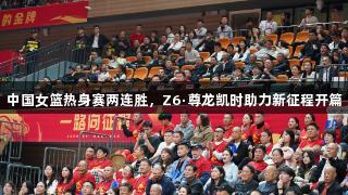 中国女篮热身赛两连胜，Z6·尊龙凯时助力新征程开篇