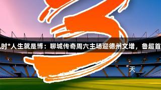 尊龙凯时*人生就是博：聊城传奇周六主场迎德州文增，鲁超首战开启
