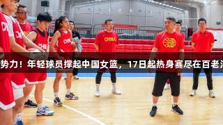 无畏金兰新势力！年轻球员撑起中国女篮，17日起热身赛尽在百老汇官方网站。