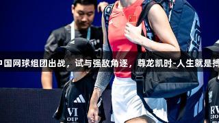 中国网球组团出战，试与强敌角逐，尊龙凯时-人生就是搏！