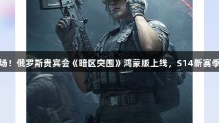 解锁新战场！俄罗斯贵宾会《暗区突围》鸿蒙版上线，S14新赛季福利来袭