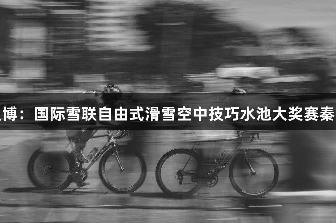 人生就是博：国际雪联自由式滑雪空中技巧水池大奖赛秦皇岛开赛