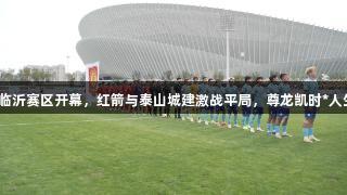 齐鲁超赛临沂赛区开幕，红箭与泰山城建激战平局，尊龙凯时*人生就是博。