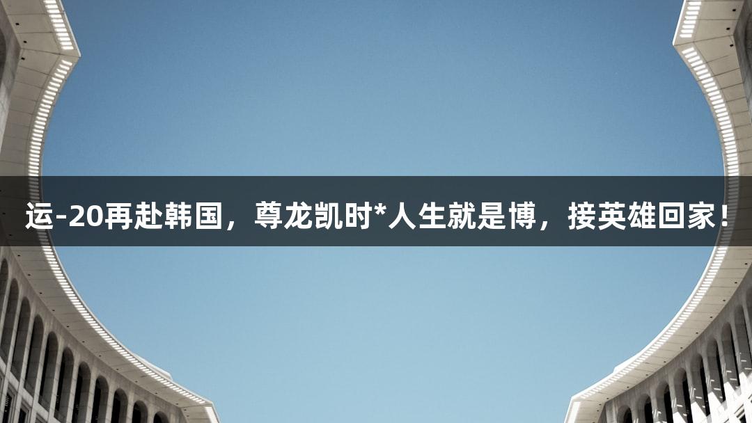 运-20再赴韩国，尊龙凯时*人生就是博，接英雄回家！