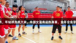 无畏金兰新起点，年轻球员挑大梁，中国女篮将迎热身赛，金年会金字招牌诚信至上。